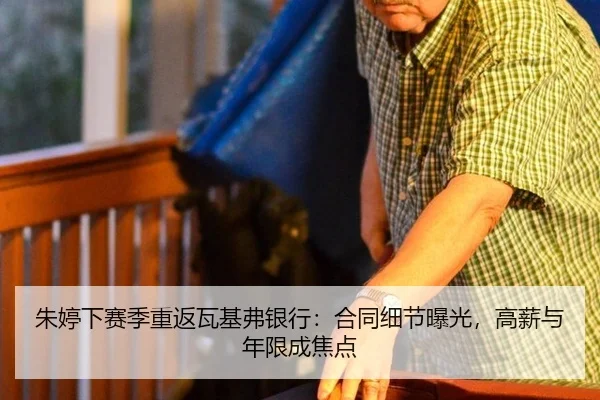 朱婷下赛季重返瓦基弗银行：合同细节曝光，高薪与年限成焦点